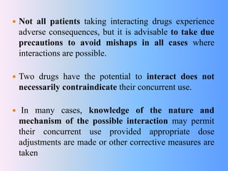  Not all patients taking interacting drugs experience
adverse consequences, but it is advisable to take due
precautions to avoid mishaps in all cases where
interactions are possible.
 Two drugs have the potential to interact does not
necessarily contraindicate their concurrent use.
 In many cases, knowledge of the nature and
mechanism of the possible interaction may permit
their concurrent use provided appropriate dose
adjustments are made or other corrective measures are
taken
 