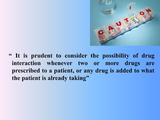 “ It is prudent to consider the possibility of drug
interaction whenever two or more drugs are
prescribed to a patient, or any drug is added to what
the patient is already taking”
 