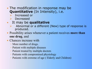  The modification in response may be
Quantitative (In Intensity), i.e.
 Increased or
 Decreased
 It may be qualitative
 Abnormal or a different (New) type of response is
produced.
 Possibility arises whenever a patient receives more than
one drug, and
 Chances increase with
◦ More number of drugs.
◦ Patient with multiple diseases
◦ Patient treated by multiple doctors
◦ Patients with compromised physiology
◦ Patients with extreme of age ( Elderly and Children)
 