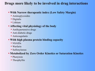 Drugs more likely to be involved in drug interactions
 With Narrow therapeutic index (Low Safety Margin)
 Aminoglycosides
 Digitalis
 Lithium
 Affecting vital physiology of the body
 Antihypertensive drugs
 Anti-diabetic drugs
 Anticoagulants
 With high plasma protein binding capacity
 NSAIDs
 Warfarin
 Sulfonylureas
 Metabolized by Zero Order Kinetics or Saturation Kinetics
 Phenytoin
 Theophyllin
 
