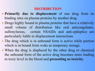 DISTRIBUTION
 Primarily due to displacement of one drug from its
binding sites on plasma proteins by another drug.
 Drugs highly bound to plasma proteins that have a relatively
small volume of distribution like oral anticoagulants,
sulfonylureas, certain NSAIDs and anti-epileptics are
particularly liable to displacement interactions
 The drug which is in unbound form is active while portion
which is in bound form woks as temporary storage.
 When the drug is displaced by the other drug or chemical
the unbound form of the active drug becomes more leading
to toxic level in the blood and presenting as toxicity.
 