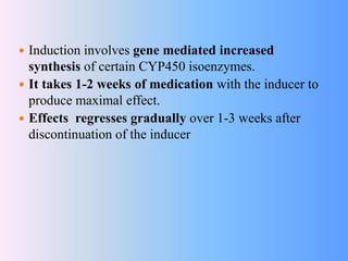  Induction involves gene mediated increased
synthesis of certain CYP450 isoenzymes.
 It takes 1-2 weeks of medication with the inducer to
produce maximal effect.
 Effects regresses gradually over 1-3 weeks after
discontinuation of the inducer
 