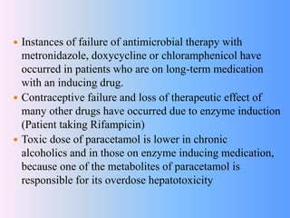  Instances of failure of antimicrobial therapy with
metronidazole, doxycycline or chloramphenicol have
occurred in patients who are on long-term medication
with an inducing drug.
 Contraceptive failure and loss of therapeutic effect of
many other drugs have occurred due to enzyme induction
(Patient taking Rifampicin)
 Toxic dose of paracetamol is lower in chronic
alcoholics and in those on enzyme inducing medication,
because one of the metabolites of paracetamol is
responsible for its overdose hepatotoxicity
 