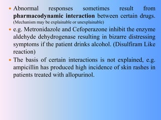  Abnormal responses sometimes result from
pharmacodynamic interaction between certain drugs.
(Mechanism may be explainable or unexplainable)
 e.g. Metronidazole and Cefoperazone inhibit the enzyme
aldehyde dehydrogenase resulting in bizarre distressing
symptoms if the patient drinks alcohol. (Disulfiram Like
reaction)
 The basis of certain interactions is not explained, e.g.
ampicillin has produced high incidence of skin rashes in
patients treated with allopurinol.
 