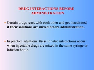 DRUG INTERACTIONS BEFORE
ADMINISTRATION
 Certain drugs react with each other and get inactivated
if their solutions are mixed before administration.
 In practice situations, these in vitro interactions occur
when injectable drugs are mixed in the same syringe or
infusion bottle.
 