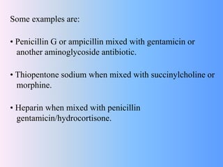 Some examples are:
• Penicillin G or ampicillin mixed with gentamicin or
another aminoglycoside antibiotic.
• Thiopentone sodium when mixed with succinylcholine or
morphine.
• Heparin when mixed with penicillin
gentamicin/hydrocortisone.
 