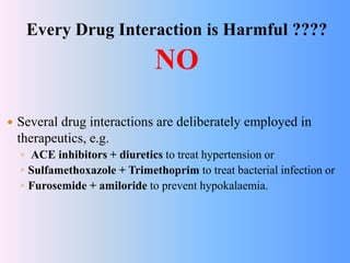 Every Drug Interaction is Harmful ????
NO
 Several drug interactions are deliberately employed in
therapeutics, e.g.
◦ ACE inhibitors + diuretics to treat hypertension or
◦ Sulfamethoxazole + Trimethoprim to treat bacterial infection or
◦ Furosemide + amiloride to prevent hypokalaemia.
 