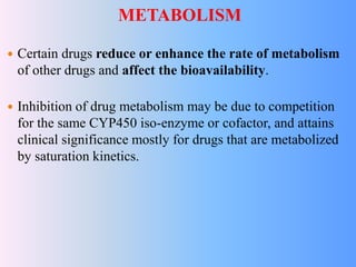 METABOLISM
 Certain drugs reduce or enhance the rate of metabolism
of other drugs and affect the bioavailability.
 Inhibition of drug metabolism may be due to competition
for the same CYP450 iso-enzyme or cofactor, and attains
clinical significance mostly for drugs that are metabolized
by saturation kinetics.
 