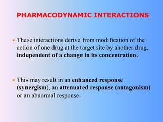 PHARMACODYNAMIC INTERACTIONS
 These interactions derive from modification of the
action of one drug at the target site by another drug,
independent of a change in its concentration.
 This may result in an enhanced response
(synergism), an attenuated response (antagonism)
or an abnormal response.
 