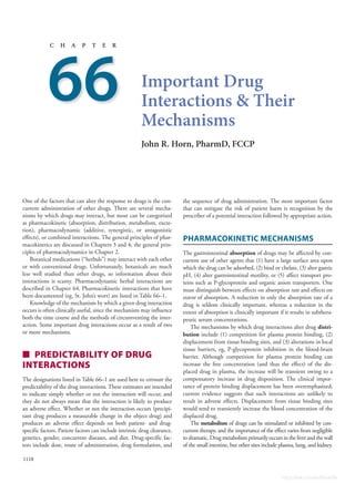 1118
c h a p t e r
Important Drug
Interactions &
T
heir
Mechanisms
John
R
.
H
orn,
P
harmD, F
CCP
66
One of the factors that can alter the response to drugs is the con-
current administration of other drugs. There are several mecha-
nisms by which drugs may interact, but most can be categorized
as pharmacokinetic (absorption, distribution, metabolism, excre-
tion), pharmacodynamic (additive, synergistic, or antagonistic
effects), or combined interactions. The general principles of phar-
macokinetics are discussed in Chapters 3 and 4; the general prin-
ciples of pharmacodynamics in Chapter 2.
Botanical medications (“herbals”) may interact with each other
or with conventional drugs. Unfortunately, botanicals are much
less well studied than other drugs, so information about their
interactions is scanty. Pharmacodynamic herbal interactions are
described in Chapter 64. Pharmacokinetic interactions that have
been documented (eg, St. John’s wort) are listed in Table 66–1.
Knowledge of the mechanism by which a given drug interaction
occurs is often clinically useful, since the mechanism may influence
both the time course and the methods of circumventing the inter-
action. Some important drug interactions occur as a result of two
or more mechanisms.
■ PREDICTABILITY OF DRUG
INTERACTIONS
The designations listed in Table 66–1 are used here to estimate the
predictability of the drug interactions. These estimates are intended
to indicate simply whether or not the interaction will occur, and
they do not always mean that the interaction is likely to produce
an adverse effect. Whether or not the interaction occurs (precipi-
tant drug produces a measurable change in the object drug) and
produces an adverse effect depends on both patient- and drug-
specific factors. Patient factors can include intrinsic drug clearance,
genetics, gender, concurrent diseases, and diet. Drug-specific fac-
tors include dose, route of administration, drug formulation, and
the sequence of drug administration. The most important factor
that can mitigate the risk of patient harm is recognition by the
prescriber of a potential interaction followed by appropriate action.
Pharmacokinetic
M
echanisms
The gastrointestinal absorption of drugs may be affected by con-
current use of other agents that (1) have a large surface area upon
which the drug can be adsorbed, (2) bind or chelate, (3) alter gastric
pH, (4) alter gastrointestinal motility, or (5) affect transport pro-
teins such as P-glycoprotein and organic anion transporters. One
must distinguish between effects on absorption rate and effects on
extent of absorption. A reduction in only the absorption rate of a
drug is seldom clinically important, whereas a reduction in the
extent of absorption is clinically important if it results in subthera-
peutic serum concentrations.
The mechanisms by which drug interactions alter drug distri-
bution include (1) competition for plasma protein binding, (2)
displacement from tissue binding sites, and (3) alterations in local
tissue barriers, eg, P-glycoprotein inhibition in the blood-brain
barrier. Although competition for plasma protein binding can
increase the free concentration (and thus the effect) of the dis-
placed drug in plasma, the increase will be transient owing to a
compensatory increase in drug disposition. The clinical impor-
tance of protein binding displacement has been overemphasized;
current evidence suggests that such interactions are unlikely to
result in adverse effects. Displacement from tissue binding sites
would tend to transiently increase the blood concentration of the
displaced drug.
The metabolism of drugs can be stimulated or inhibited by con-
current therapy, and the importance of the effect varies from negligible
to dramatic. Drug metabolism primarily occurs in the liver and the wall
of the small intestine, but other sites include plasma, lung, and kidney.
Katzung-Ch66_p1118-1132.indd 1118 24/10/14 11:19 PM
https://kat.cr/user/Blink99/
 