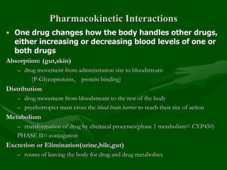 Pharmacokinetic Interactions
• One drug changes how the body handles other drugs,
either increasing or decreasing blood levels of one or
both drugs
Absorption: (gut,skin)
– drug movement from administration site to bloodstream
(P-Glycoproteins, protein binding)
Distribution
– drug movement from bloodstream to the rest of the body
– psychotropics must cross the blood brain barrier to reach their site of action
Metabolism
– transformation of drug by chemical processes(phase 1 metabolism= CYP450)
PHASE II= conjugation
Excretion or Elimination(urine,bile,gut)
– routes of leaving the body for drug and drug metabolites
 