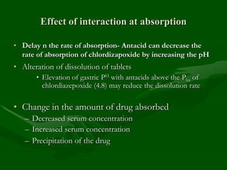 Effect of interaction at absorption
• Delay n the rate of absorption- Antacid can decrease the
rate of absorption of chlordizapoxide by increasing the pH
• Alteration of dissolution of tablets
• Elevation of gastric PH with antacids above the Pka of
chlordiazepoxide (4.8) may reduce the dissolution rate
• Change in the amount of drug absorbed
– Decreased serum concentration
– Increased serum concentration
– Precipitation of the drug
 