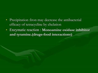 • Precipitation :Iron may decrease the antibacterial
efficacy of tetracycline by chelation
• Enzymatic reaction : Monoamine oxidase inhibitor
and tyramine.(drugs-food interactions)
 