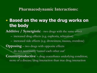 Pharmacodynamic Interactions:
• Based on the way the drug works on
the body
Additive / Synergistic - two drugs with the same effect
– increased drug effects (e.g. euphoria, relaxation)
– increased side effects (e.g. drowsiness, nausea, overdose)
Opposing – two drugs with opposite effects
– do not necessarily ‘cancel each other out’
Counterproductive – drug exacerbates underlying condition;
more of a disease/drug interaction than true drug interaction
 