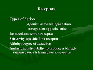 Receptors
Types of Action
Agonist: same biologic action
Antagonist: opposite effect
Interactions with a receptor
Selectivity: specific for a receptor
Affinity: degree of attraction
Intrinsic activity: ability to produce a biologic
response once it is attached to receptor
 