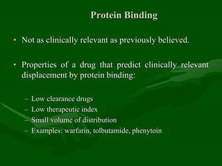 Protein Binding
• Not as clinically relevant as previously believed.
• Properties of a drug that predict clinically relevant
displacement by protein binding:
– Low clearance drugs
– Low therapeutic index
– Small volume of distribution
– Examples: warfarin, tolbutamide, phenytoin
 