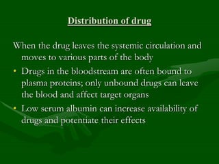 Distribution of drug
When the drug leaves the systemic circulation and
moves to various parts of the body
• Drugs in the bloodstream are often bound to
plasma proteins; only unbound drugs can leave
the blood and affect target organs
• Low serum albumin can increase availability of
drugs and potentiate their effects
 