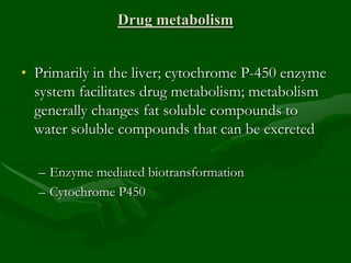 Drug metabolism
• Primarily in the liver; cytochrome P-450 enzyme
system facilitates drug metabolism; metabolism
generally changes fat soluble compounds to
water soluble compounds that can be excreted
– Enzyme mediated biotransformation
– Cytochrome P450
 