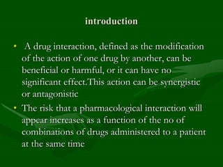 introduction
• A drug interaction, defined as the modification
of the action of one drug by another, can be
beneficial or harmful, or it can have no
significant effect.This action can be synergistic
or antagonistic
• The risk that a pharmacological interaction will
appear increases as a function of the no of
combinations of drugs administered to a patient
at the same time
 