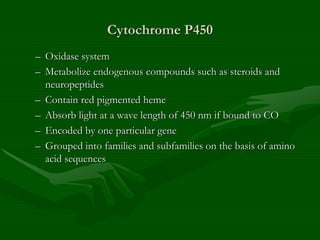 Cytochrome P450
– Oxidase system
– Metabolize endogenous compounds such as steroids and
neuropeptides
– Contain red pigmented heme
– Absorb light at a wave length of 450 nm if bound to CO
– Encoded by one particular gene
– Grouped into families and subfamilies on the basis of amino
acid sequences
 