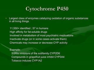 Cytochrome P450
• Largest class of enzymes catalyzing oxidation of organic substances
in all living things
11,550+ identified ; 57 in humans
High affinity for fat-soluble drugs
Involved in metabolism of most psychiatric medications
Inactivate drugs (or in some cases activate them)
Chemicals may increase or decrease CYP activity
Example:
SSRIs inhibitors of the subfamily CYP2D6
Compounds in grapefruit juice inhibit CYP3A4
Tobacco induces CYP1A2
 