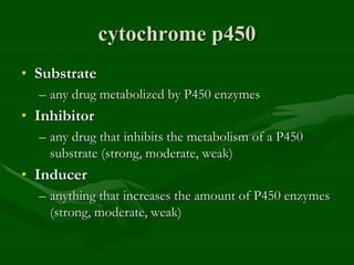 cytochrome p450
• Substrate
– any drug metabolized by P450 enzymes
• Inhibitor
– any drug that inhibits the metabolism of a P450
substrate (strong, moderate, weak)
• Inducer
– anything that increases the amount of P450 enzymes
(strong, moderate, weak)
 
