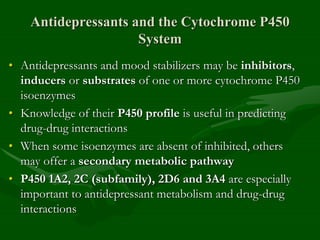 Antidepressants and the Cytochrome P450
System
• Antidepressants and mood stabilizers may be inhibitors,
inducers or substrates of one or more cytochrome P450
isoenzymes
• Knowledge of their P450 profile is useful in predicting
drug-drug interactions
• When some isoenzymes are absent of inhibited, others
may offer a secondary metabolic pathway
• P450 1A2, 2C (subfamily), 2D6 and 3A4 are especially
important to antidepressant metabolism and drug-drug
interactions
 