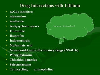 Drug Interactions with Lithium
• (ACE) inhibitors
• Alprazolam
• Amiloride
• Antipsychotic agents
• Fluoxetine
• Ibuprofen
• Indomethacin
• Mefenamic acid
• Nonsteroidal anti-inflammatory drugs (NSAIDs)
• Phenylbutazone
• Thiazides diuretics
• Spironolactone
• Tetracycline, aminophyline
Increase lithium level
 