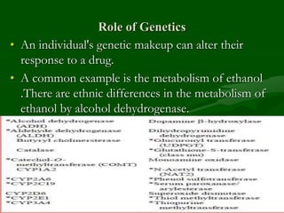 Role of Genetics
• An individual's genetic makeup can alter their
response to a drug.
• A common example is the metabolism of ethanol
.There are ethnic differences in the metabolism of
ethanol by alcohol dehydrogenase.
 