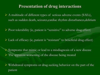 Presentation of drug interactions
 A multitude of different types of serious adverse events (SAEs),
such as sudden death, seizures,cardiac rhythm disturbances,delirium
 Poor tolerability (ie, patient is “sensitive” to adverse drug effect)
 Lack of efficacy (ie, patient is “resistant” to beneficial drug effect)
 Symptoms that mimic or lead to a misdiagnosis of a new disease
 The apparent worsening of the disease being treated
 Withdrawal symptoms or drug-seeking behavior on the part of the
patient
 