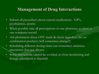 Management of Drug Interactions
• Inform all prescribers about current medications - GP’s,
psychiatrists, dentist
• When possible take all prescriptions to one pharmacy so there is
one computer record
• Ask pharmacist about OTC meds & check ingredient list on
combination products (will sometimes change!!)
• Scheduling different dosing times can sometimes minimize
interaction (but not always)
• Some interactions cannot be avoided, so close monitoring and
dosage adjustment is essential
 