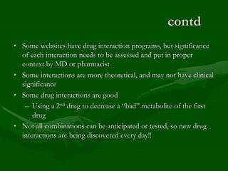 contd
• Some websites have drug interaction programs, but significance
of each interaction needs to be assessed and put in proper
context by MD or pharmacist
• Some interactions are more theoretical, and may not have clinical
significance
• Some drug interactions are good
– Using a 2nd drug to decrease a “bad” metabolite of the first
drug
• Not all combinations can be anticipated or tested, so new drug
interactions are being discovered every day!!
 
