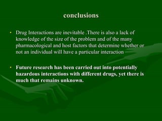 conclusions
• Drug Interactions are inevitable .There is also a lack of
knowledge of the size of the problem and of the many
pharmacological and host factors that determine whether or
not an individual will have a particular interaction
• Future research has been carried out into potentially
hazardous interactions with different drugs, yet there is
much that remains unknown.
 