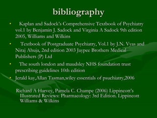 bibliography
• Kaplan and Sadock’s Comprehensive Textbook of Psychiatry
vol.1 by Benjamin J. Sadock and Virginia A Sadock 9th edition
2005, Williams and Wilkins
• Textbook of Postgraduate Psychiatry, Vol.1 by J.N. Vyas and
Niraj Ahuja, 2nd edition 2003 Jaypee Brothers Medical
Publishers (P) Ltd
• The south london and maudsley NHS foundation trust
prescribing guidelines 10th edition
• Jerald kay,Allan Tasman,wiley essentials of psuchiatry,2006
Richard A Harvey, Pamela C. Champe (2006) Lippincott’s
Illustrated Reviews: Pharmacology: 3rd Edition. Lippincott
Williams & Wilkins
 