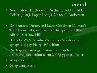 contd
• New Oxford Textbook of Psychiatry vol.1 by M.G.
Gelder, Juan J. Lopez-Ibor Jr, Nancy C. Andreasen
• Dr. Brunton, Parker, and Lazo: Goodman Gillman’s
The Pharmacological Basis of Therapeutics, 10th
edition. McGraw Hills
• B.J.Sadock”s,V.A.Sadock”s,Kaplan & sadock”s
synopsis of psychiatry,10th edition
• Psychopharmacology treatment of psychiatric
disorders,(late) jambur anant,2007,jaypee publisher
• Wikipedia
• Googleimages.com
 