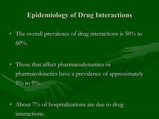 Epidemiology of Drug Interactions
• The overall prevalence of drug interactions is 50% to
60%.
• Those that affect pharmacodynamics or
pharmacokinetics have a prevalence of approximately
5% to 9%.
• About 7% of hospitalizations are due to drug
interactions.
 