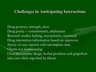 Challenges in Anticipating Interactions
Drug potency, strength, dose
Drug purity – contaminants, adulterants
Research studies lacking, inconclusive, unethical
Drug interaction information based on unproven
theory or case reports with incomplete data
Clients not forthcoming
Over-the-counter drugs, herbal products and grapefruit
juice not often reported by clients
 