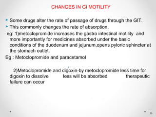 CHANGES IN GI MOTILITY
 Some drugs alter the rate of passage of drugs through the GIT.
 This commonly changes the rate of absorption.
eg: 1)metoclopromide increases the gastro intestinal motility and
more importantly for medicines absorbed under the basic
conditions of the duodenum and jejunum,opens pyloric sphincter at
the stomach outlet.
Eg : Metoclopromide and paracetamol
2)Metoclopromide and digoxin-by metoclopromide less time for
digoxin to dissolve less will be absorbed therapeutic
failure can occur
10
 