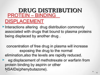 PROTEIN – BINDING
DISPLACEMENT
Interactions altering drug distribution commonly
associated with drugs that bound to plasma proteins
being displaced by another drug .
concentration of free drug in plasma will increase
exposing the drug to the normal
elimination,also the levels are rapidly reduced.
 eg:displacement of methotrexate or warfarin from
protein binding by aspirin or other
NSAIDs(phenybutazone).
DRUG DISTRIBUTIONDRUG DISTRIBUTION
12
 