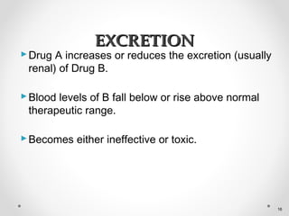 Drug A increases or reduces the excretion (usually
renal) of Drug B.
Blood levels of B fall below or rise above normal
therapeutic range.
Becomes either ineffective or toxic.
EXCRETIONEXCRETION
16
 