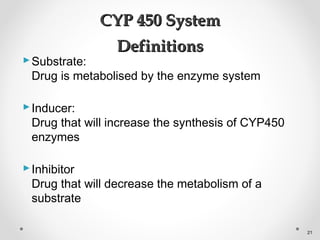 Substrate:
Drug is metabolised by the enzyme system
Inducer:
Drug that will increase the synthesis of CYP450
enzymes
Inhibitor
Drug that will decrease the metabolism of a
substrate
CYP 450 SystemCYP 450 System
DefinitionsDefinitions
21
 