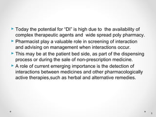  Today the potential for “DI” is high due to the availability of
complex therapeutic agents and wide spread poly pharmacy.
 Pharmacist play a valuable role in screening of interaction
and advising on management when interactions occur.
 This may be at the patient bed side, as part of the dispensing
process or during the sale of non-prescription medicine.
 A role of current emerging importance is the detection of
interactions between medicines and other pharmacologically
active therapies,such as herbal and alternative remedies.
3
 