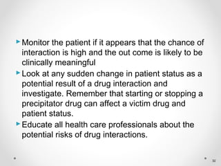 Monitor the patient if it appears that the chance of
interaction is high and the out come is likely to be
clinically meaningful
Look at any sudden change in patient status as a
potential result of a drug interaction and
investigate. Remember that starting or stopping a
precipitator drug can affect a victim drug and
patient status.
Educate all health care professionals about the
potential risks of drug interactions.
32
 