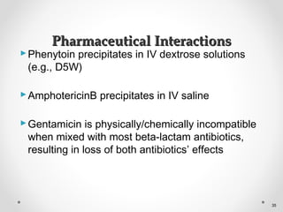 Phenytoin precipitates in IV dextrose solutions
(e.g., D5W)
AmphotericinB precipitates in IV saline
Gentamicin is physically/chemically incompatible
when mixed with most beta-lactam antibiotics,
resulting in loss of both antibiotics’ effects
Pharmaceutical InteractionsPharmaceutical Interactions
35
 