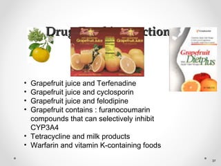 Drug-Food interactionsDrug-Food interactions
• Grapefruit juice and Terfenadine
• Grapefruit juice and cyclosporin
• Grapefruit juice and felodipine
• Grapefruit contains : furanocoumarin
compounds that can selectively inhibit
CYP3A4
• Tetracycline and milk products
• Warfarin and vitamin K-containing foods
37
 