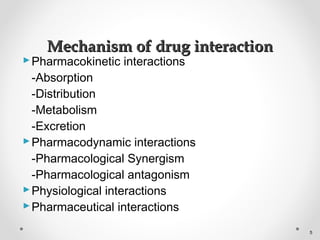 Pharmacokinetic interactions
-Absorption
-Distribution
-Metabolism
-Excretion
Pharmacodynamic interactions
-Pharmacological Synergism
-Pharmacological antagonism
Physiological interactions
Pharmaceutical interactions
Mechanism of drug interactionMechanism of drug interaction
5
 