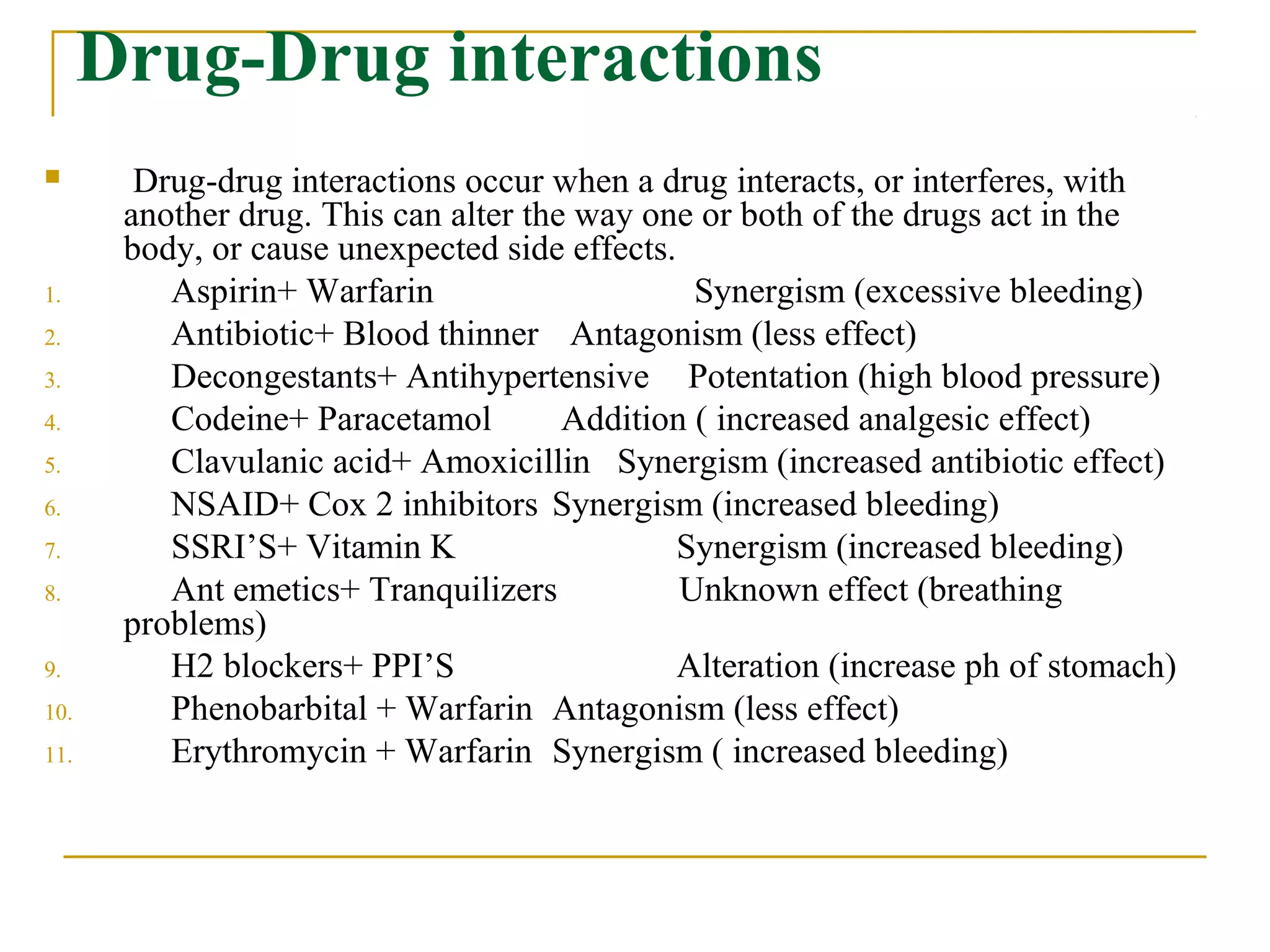 Drug-Drug interactions
 Drug-drug interactions occur when a drug interacts, or interferes, with
another drug. This can alter the way one or both of the drugs act in the
body, or cause unexpected side effects.
1. Aspirin+ Warfarin Synergism (excessive bleeding)
2. Antibiotic+ Blood thinner Antagonism (less effect)
3. Decongestants+ Antihypertensive Potentation (high blood pressure)
4. Codeine+ Paracetamol Addition ( increased analgesic effect)
5. Clavulanic acid+ Amoxicillin Synergism (increased antibiotic effect)
6. NSAID+ Cox 2 inhibitors Synergism (increased bleeding)
7. SSRI’S+ Vitamin K Synergism (increased bleeding)
8. Ant emetics+ Tranquilizers Unknown effect (breathing
problems)
9. H2 blockers+ PPI’S Alteration (increase ph of stomach)
10. Phenobarbital + Warfarin Antagonism (less effect)
11. Erythromycin + Warfarin Synergism ( increased bleeding)
 