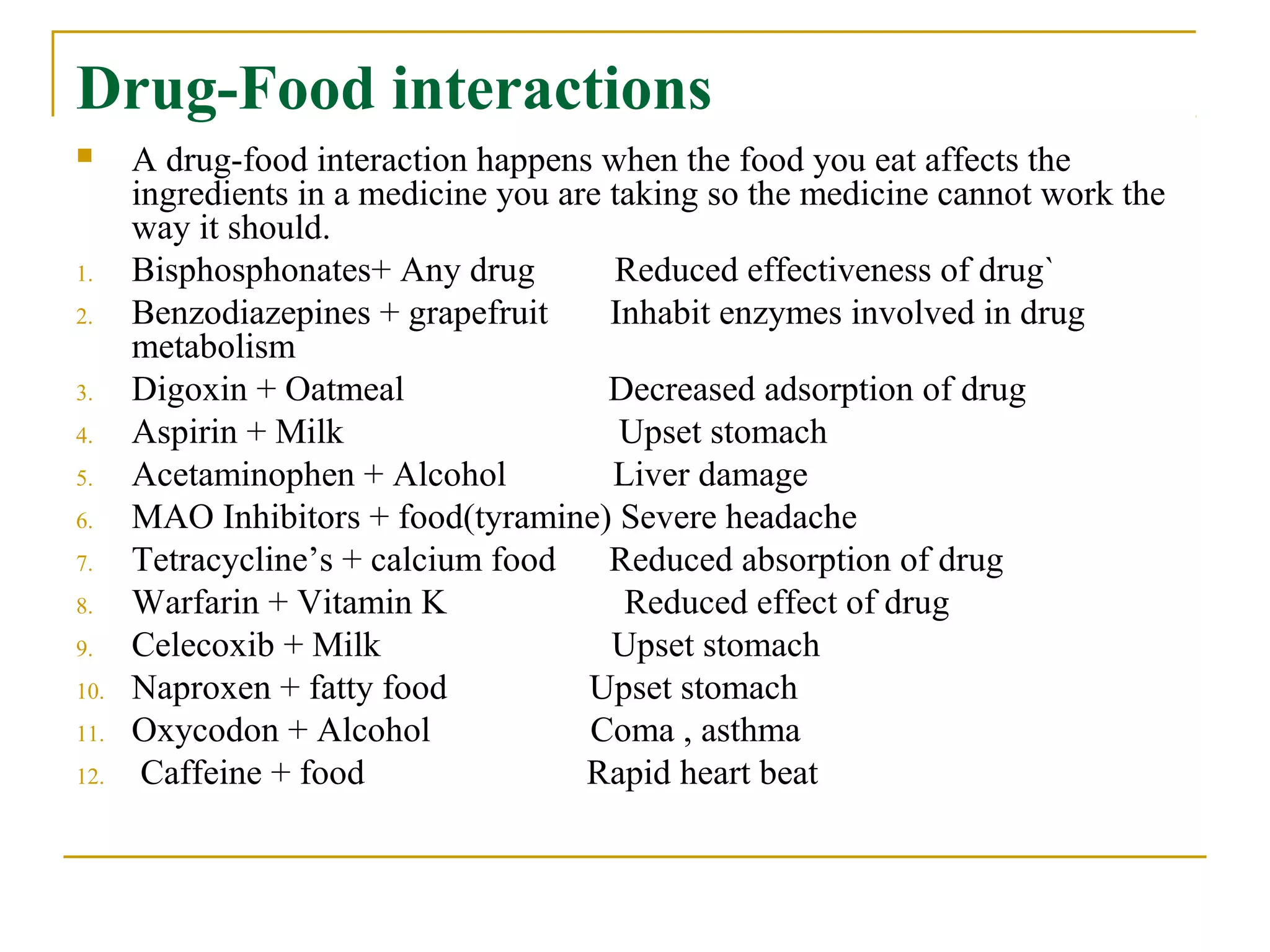 Drug-Food interactions
 A drug-food interaction happens when the food you eat affects the
ingredients in a medicine you are taking so the medicine cannot work the
way it should.
1. Bisphosphonates+ Any drug Reduced effectiveness of drug`
2. Benzodiazepines + grapefruit Inhabit enzymes involved in drug
metabolism
3. Digoxin + Oatmeal Decreased adsorption of drug
4. Aspirin + Milk Upset stomach
5. Acetaminophen + Alcohol Liver damage
6. MAO Inhibitors + food(tyramine) Severe headache
7. Tetracycline’s + calcium food Reduced absorption of drug
8. Warfarin + Vitamin K Reduced effect of drug
9. Celecoxib + Milk Upset stomach
10. Naproxen + fatty food Upset stomach
11. Oxycodon + Alcohol Coma , asthma
12. Caffeine + food Rapid heart beat
 