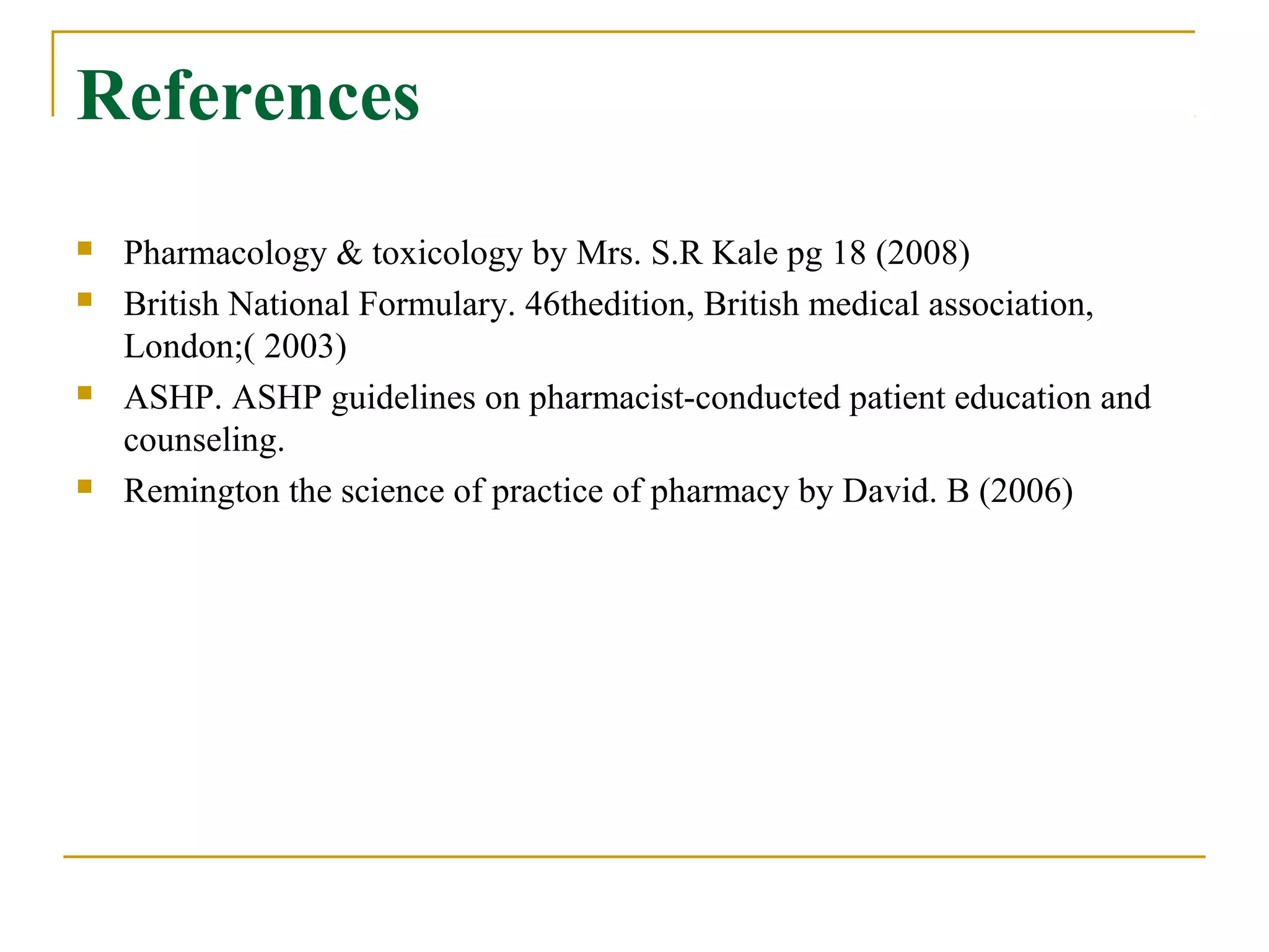 References
 Pharmacology & toxicology by Mrs. S.R Kale pg 18 (2008)
 British National Formulary. 46thedition, British medical association,
London;( 2003)
 ASHP. ASHP guidelines on pharmacist-conducted patient education and
counseling.
 Remington the science of practice of pharmacy by David. B (2006)
 