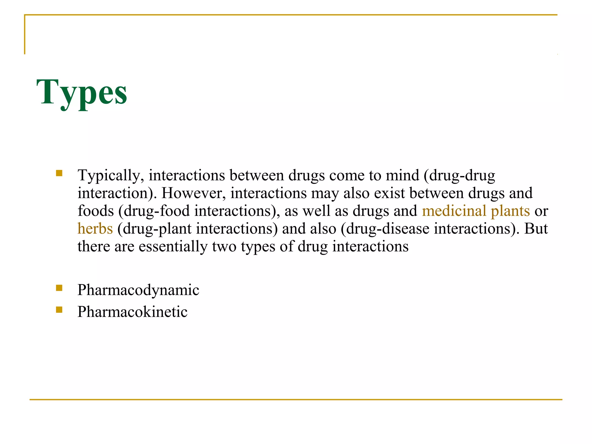 Types
 Typically, interactions between drugs come to mind (drug-drug 
interaction). However, interactions may also exist between drugs and 
foods (drug-food interactions), as well as drugs and medicinal plants or 
herbs (drug-plant interactions) and also (drug-disease interactions). But 
there are essentially two types of drug interactions
 Pharmacodynamic 
 Pharmacokinetic
 